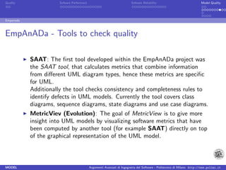 Quality              Sofware Performace                               Sofware Reliability                             Model Quality




Empanada



EmpAnADa - Tools to check quality

           SAAT: The ﬁrst tool developed within the EmpAnADa project was
           the SAAT tool, that calculates metrics that combine information
           from diﬀerent UML diagram types, hence these metrics are speciﬁc
           for UML.
           Additionally the tool checks consistency and completeness rules to
           identify defects in UML models. Currently the tool covers class
           diagrams, sequence diagrams, state diagrams and use case diagrams.
           MetricViev (Evolution): The goal of MetricView is to give more
           insight into UML models by visualizing software metrics that have
           been computed by another tool (for example SAAT) directly on top
           of the graphical representation of the UML model.



MODEL                                     Argomenti Avanzati di Ingegneria del Software - Politecnico di Milano http://www.polimi.it
 