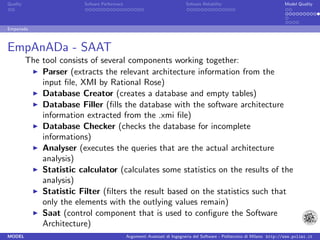 Quality                   Sofware Performace                               Sofware Reliability                             Model Quality




Empanada



EmpAnADa - SAAT
          The tool consists of several components working together:
              Parser (extracts the relevant architecture information from the
              input ﬁle, XMI by Rational Rose)
              Database Creator (creates a database and empty tables)
              Database Filler (ﬁlls the database with the software architecture
              information extracted from the .xmi ﬁle)
              Database Checker (checks the database for incomplete
              informations)
              Analyser (executes the queries that are the actual architecture
              analysis)
              Statistic calculator (calculates some statistics on the results of the
              analysis)
              Statistic Filter (ﬁlters the result based on the statistics such that
              only the elements with the outlying values remain)
              Saat (control component that is used to conﬁgure the Software
              Architecture)
MODEL                                          Argomenti Avanzati di Ingegneria del Software - Politecnico di Milano http://www.polimi.it
 