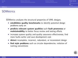 Quality                  Sofware Performace                               Sofware Reliability                             Model Quality




SDMetrics



SDMetrics

          SDMetrics analyzes the structural properties of UML designs.
              establishes quality benchmarks to identify potential design
              problems early on
              predicts relevant system qualities such fault-proneness or
              maintainability to better focus review and testing eﬀorts
              increases system quality and quality assurance eﬀectiveness, ﬁnd
              more faults earlier and save development cost
              detect incomplete, incorrect, redundant, or inconsistent design
              ﬁnd style problems such as circular dependencies, violation of
              naming conventions




MODEL                                         Argomenti Avanzati di Ingegneria del Software - Politecnico di Milano http://www.polimi.it
 