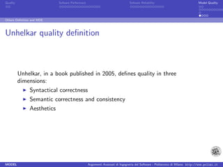 Quality                     Sofware Performace                               Sofware Reliability                             Model Quality




Others Deﬁnition and MDE



Unhelkar quality deﬁnition



          Unhelkar, in a book published in 2005, deﬁnes quality in three
          dimensions:
               Syntactical correctness
               Semantic correctness and consistency
               Aesthetics




MODEL                                            Argomenti Avanzati di Ingegneria del Software - Politecnico di Milano http://www.polimi.it
 