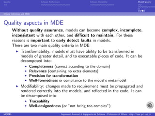 Quality                      Sofware Performace                               Sofware Reliability                             Model Quality




Others Deﬁnition and MDE



Quality aspects in MDE
          Without quality assurance, models can become complex, incomplete,
          inconsistent with each other, and diﬃcult to maintain. For these
          reasons is important to early detect faults in models.
          There are two main quality criteria in MDE:
               Transformability: models must have ability to be transformed in
               models of greater detail, and to executable pieces of code. It can be
               decomposed into:
                       Completeness (correct according to the domain)
                       Relevance (containing no extra elements)
                       Precision for transformation
                       Well-formedness or compliance to the model’s metamodel
               Modiﬁability: changes made to requirement must be propagated and
               rendered correctly into the models, and reﬂected in the code. It can
               be decomposed into:
                       Traceability
                       Well-designedness (or ”not being too complex”)

MODEL                                             Argomenti Avanzati di Ingegneria del Software - Politecnico di Milano http://www.polimi.it
 