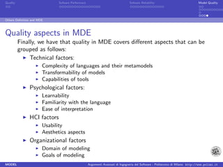 Quality                       Sofware Performace                               Sofware Reliability                             Model Quality




Others Deﬁnition and MDE



Quality aspects in MDE
          Finally, we have that quality in MDE covers diﬀerent aspects that can be
          grouped as follows:
               Technical factors:
                       Complexity of languages and their metamodels
                       Transformability of models
                       Capabilities of tools
               Psychological factors:
                       Learnability
                       Familiarity with the language
                       Ease of interpretation
               HCI factors
                       Usability
                       Aesthetics aspects
               Organizational factors
                       Domain of modeling
                       Goals of modeling
MODEL                                              Argomenti Avanzati di Ingegneria del Software - Politecnico di Milano http://www.polimi.it
 