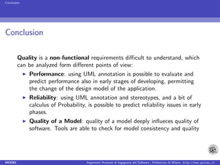 Conclusion




Conclusion

        Quality is a non-functional requirements diﬃcult to understand, which
        can be analyzed form diﬀerent points of view:
             Performance: using UML annotation is possible to evaluate and
             predict performance also in early stages of developing, permitting
             the change of the design model of the application.
             Reliability: using UML annotation and stereotypes, and a bit of
             calculus of Probability, is possible to predict reliability issues in early
             phases.
             Quality of a Model: quality of a model deeply inﬂueces quality of
             software. Tools are able to check for model consistency and quality




MODEL                                 Argomenti Avanzati di Ingegneria del Software - Politecnico di Milano http://www.polimi.it
 