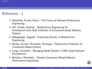 Conclusion




References - 1
             Woodside, Franks, Petriu - The Future of Software Performance
             Engineering
             Hill, Tambe, Gokhale - Model-driven Engineering for
             Development-time QoS Validation of Component-based Software
             Systems
             Mohagheghi, Aagedal - Evaluating Quality in Model-Driven
             Engineering
             Becker, Gunske, Mirandola, Overhage - Performance Prediction of
             Component-Based Systems
             Lange, Chaudron - Managing Model Quality in UML-based Software
             Development
             Bertolino, Mirandola - Towards Component-Based Software
             Performance Engineering

MODEL                             Argomenti Avanzati di Ingegneria del Software - Politecnico di Milano http://www.polimi.it
 