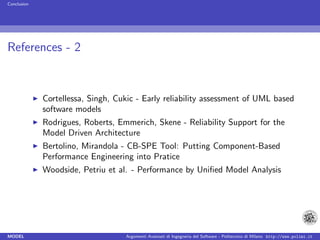 Conclusion




References - 2


             Cortellessa, Singh, Cukic - Early reliability assessment of UML based
             software models
             Rodrigues, Roberts, Emmerich, Skene - Reliability Support for the
             Model Driven Architecture
             Bertolino, Mirandola - CB-SPE Tool: Putting Component-Based
             Performance Engineering into Pratice
             Woodside, Petriu et al. - Performance by Uniﬁed Model Analysis




MODEL                              Argomenti Avanzati di Ingegneria del Software - Politecnico di Milano http://www.polimi.it
 