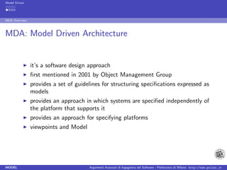 Model Driven




MDA Overview



MDA: Model Driven Architecture


               it’s a software design approach
               ﬁrst mentioned in 2001 by Object Management Group
               provides a set of guidelines for structuring speciﬁcations expressed as
               models
               provides an approach in which systems are speciﬁed independently of
               the platform that supports it
               provides an approach for specifying platforms
               viewpoints and Model




MODEL                                 Argomenti Avanzati di Ingegneria del Software - Politecnico di Milano http://www.polimi.it
 