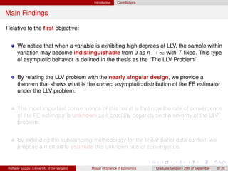 Introduction    Contributions


Main Findings

Relative to the ﬁrst objective:


      We notice that when a variable is exhibiting high degrees of LLV, the sample within
      variation may become indistinguishable from 0 as n → ∞ with T ﬁxed. This type
      of asymptotic behavior is deﬁned in the thesis as the “The LLV Problem”.


      By relating the LLV problem with the nearly singular design, we provide a
      theorem that shows what is the correct asymptotic distribution of the FE estimator
      under the LLV problem.


      The most important consequence of this result is that now the rate of convergence
      of the FE estimator is unknown as it crucially depends on the severity of the LLV
      problem.


      By extending the subsampling methodology for the linear panel data context, we
      propose a method to estimate this unknown rate of convergence.


Raffaele Saggio (University of Tor Vergata)   Master of Science in Economics   Graduate Session - 29th of September   3 / 20
 