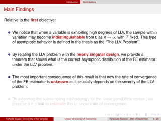 Introduction    Contributions


Main Findings

Relative to the ﬁrst objective:


      We notice that when a variable is exhibiting high degrees of LLV, the sample within
      variation may become indistinguishable from 0 as n → ∞ with T ﬁxed. This type
      of asymptotic behavior is deﬁned in the thesis as the “The LLV Problem”.


      By relating the LLV problem with the nearly singular design, we provide a
      theorem that shows what is the correct asymptotic distribution of the FE estimator
      under the LLV problem.


      The most important consequence of this result is that now the rate of convergence
      of the FE estimator is unknown as it crucially depends on the severity of the LLV
      problem.


      By extending the subsampling methodology for the linear panel data context, we
      propose a method to estimate this unknown rate of convergence.


Raffaele Saggio (University of Tor Vergata)   Master of Science in Economics   Graduate Session - 29th of September   3 / 20
 