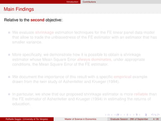 Introduction    Contributions


Main Findings

Relative to the second objective:


      We evaluate shrinkage estimation techniques for the FE linear panel data model
      that allow to trade the unbiasedness of the FE estimator with an estimator that has
      smaller variance.


      More speciﬁcally, we demonstrate how it is possible to obtain a shrinkage
      estimator whose Mean Square Error always dominates, under appropriate
      conditions, the Mean Square Error of the FE estimator.


      We document the importance of this result with a speciﬁc empirical example
      drawn from the twin study of Ashenfelter and Krueger (1994).


      In particular, we show that our proposed shrinkage estimator is more reliable than
      the FE estimator of Ashenfelter and Krueger (1994) in estimating the returns of
      education.


Raffaele Saggio (University of Tor Vergata)   Master of Science in Economics   Graduate Session - 29th of September   4 / 20
 