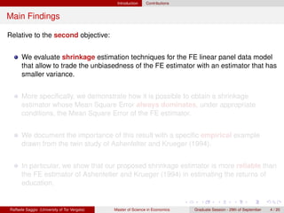 Introduction    Contributions


Main Findings

Relative to the second objective:


      We evaluate shrinkage estimation techniques for the FE linear panel data model
      that allow to trade the unbiasedness of the FE estimator with an estimator that has
      smaller variance.


      More speciﬁcally, we demonstrate how it is possible to obtain a shrinkage
      estimator whose Mean Square Error always dominates, under appropriate
      conditions, the Mean Square Error of the FE estimator.


      We document the importance of this result with a speciﬁc empirical example
      drawn from the twin study of Ashenfelter and Krueger (1994).


      In particular, we show that our proposed shrinkage estimator is more reliable than
      the FE estimator of Ashenfelter and Krueger (1994) in estimating the returns of
      education.


Raffaele Saggio (University of Tor Vergata)   Master of Science in Economics   Graduate Session - 29th of September   4 / 20
 