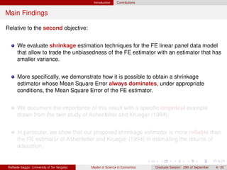 Introduction    Contributions


Main Findings

Relative to the second objective:


      We evaluate shrinkage estimation techniques for the FE linear panel data model
      that allow to trade the unbiasedness of the FE estimator with an estimator that has
      smaller variance.


      More speciﬁcally, we demonstrate how it is possible to obtain a shrinkage
      estimator whose Mean Square Error always dominates, under appropriate
      conditions, the Mean Square Error of the FE estimator.


      We document the importance of this result with a speciﬁc empirical example
      drawn from the twin study of Ashenfelter and Krueger (1994).


      In particular, we show that our proposed shrinkage estimator is more reliable than
      the FE estimator of Ashenfelter and Krueger (1994) in estimating the returns of
      education.


Raffaele Saggio (University of Tor Vergata)   Master of Science in Economics   Graduate Session - 29th of September   4 / 20
 