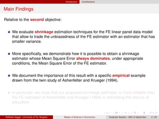 Introduction    Contributions


Main Findings

Relative to the second objective:


      We evaluate shrinkage estimation techniques for the FE linear panel data model
      that allow to trade the unbiasedness of the FE estimator with an estimator that has
      smaller variance.


      More speciﬁcally, we demonstrate how it is possible to obtain a shrinkage
      estimator whose Mean Square Error always dominates, under appropriate
      conditions, the Mean Square Error of the FE estimator.


      We document the importance of this result with a speciﬁc empirical example
      drawn from the twin study of Ashenfelter and Krueger (1994).


      In particular, we show that our proposed shrinkage estimator is more reliable than
      the FE estimator of Ashenfelter and Krueger (1994) in estimating the returns of
      education.


Raffaele Saggio (University of Tor Vergata)   Master of Science in Economics   Graduate Session - 29th of September   4 / 20
 