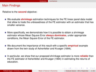 Introduction    Contributions


Main Findings

Relative to the second objective:


      We evaluate shrinkage estimation techniques for the FE linear panel data model
      that allow to trade the unbiasedness of the FE estimator with an estimator that has
      smaller variance.


      More speciﬁcally, we demonstrate how it is possible to obtain a shrinkage
      estimator whose Mean Square Error always dominates, under appropriate
      conditions, the Mean Square Error of the FE estimator.


      We document the importance of this result with a speciﬁc empirical example
      drawn from the twin study of Ashenfelter and Krueger (1994).


      In particular, we show that our proposed shrinkage estimator is more reliable than
      the FE estimator of Ashenfelter and Krueger (1994) in estimating the returns of
      education.


Raffaele Saggio (University of Tor Vergata)   Master of Science in Economics   Graduate Session - 29th of September   4 / 20
 