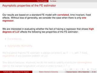 The LLV Problem     The Model


Asymptotic properties of the FE estimator


Our results are based on a standard FE model with correlated, time invariant, ﬁxed
effects. Without loss of generality, we consider the case when there is only one
regressor.


We are interested in evaluating whether the fact of having a regressor that shows high
degrees of LLV affects the following two properties of the FE estimator:

      Consistency.

      Asymptotic Normality.

We ﬁrst prove that the FE estimator is always consistent, as n → ∞ with T ﬁxed,
regardless of any possible problem of LLV.

This occurs because, intuitively, we do not need to specify a particular convergence
                                                            ˆ p
rate for the sample longitudinal variation in order to have β → β.

Raffaele Saggio (University of Tor Vergata)      Master of Science in Economics   Graduate Session - 29th of September   5 / 20
 