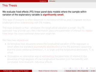 Introduction    Motivation


This Thesis

We evaluate ﬁxed effects (FE) linear panel data models where the sample within
variation of the explanatory variable is signiﬁcantly small.

This type of outcome is often observed in microeconometrics and it imposes serious
challenges when inferencing with FE models.

The main problem is that - whenever the longitudinal variation is small - the FE
estimator may provide very little information about the parameter of interest no matter
how large the cross sectional dimension might be.

We have two objectives:
      To formalize how situations where the longitudinal variation of the regressor is
      small affect the standard asymptotic distribution of the FE estimator assuming
      that the cross sectional dimension, n, is large and the longitudinal dimension, T , is
      small.
      To propose an alternative way of estimating the parameter of interest in the
      presence of high degrees of Low Longitudinal Variation (LLV henceforth) with
      correlated, time invariant, individual effects.


Raffaele Saggio (University of Tor Vergata)   Master of Science in Economics   Graduate Session - 29th of September   2 / 20
 