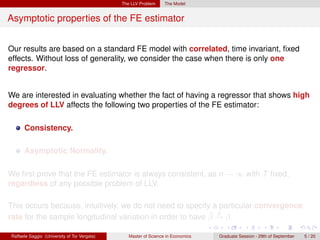 The LLV Problem     The Model


Asymptotic properties of the FE estimator


Our results are based on a standard FE model with correlated, time invariant, ﬁxed
effects. Without loss of generality, we consider the case when there is only one
regressor.


We are interested in evaluating whether the fact of having a regressor that shows high
degrees of LLV affects the following two properties of the FE estimator:

      Consistency.

      Asymptotic Normality.

We ﬁrst prove that the FE estimator is always consistent, as n → ∞ with T ﬁxed,
regardless of any possible problem of LLV.

This occurs because, intuitively, we do not need to specify a particular convergence
                                                            ˆ p
rate for the sample longitudinal variation in order to have β → β.

Raffaele Saggio (University of Tor Vergata)      Master of Science in Economics   Graduate Session - 29th of September   5 / 20
 