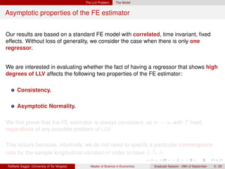 The LLV Problem     The Model


Asymptotic properties of the FE estimator


Our results are based on a standard FE model with correlated, time invariant, ﬁxed
effects. Without loss of generality, we consider the case when there is only one
regressor.


We are interested in evaluating whether the fact of having a regressor that shows high
degrees of LLV affects the following two properties of the FE estimator:

      Consistency.

      Asymptotic Normality.

We ﬁrst prove that the FE estimator is always consistent, as n → ∞ with T ﬁxed,
regardless of any possible problem of LLV.

This occurs because, intuitively, we do not need to specify a particular convergence
                                                            ˆ p
rate for the sample longitudinal variation in order to have β → β.

Raffaele Saggio (University of Tor Vergata)      Master of Science in Economics   Graduate Session - 29th of September   5 / 20
 