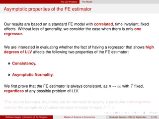 The LLV Problem     The Model


Asymptotic properties of the FE estimator


Our results are based on a standard FE model with correlated, time invariant, ﬁxed
effects. Without loss of generality, we consider the case when there is only one
regressor.


We are interested in evaluating whether the fact of having a regressor that shows high
degrees of LLV affects the following two properties of the FE estimator:

      Consistency.

      Asymptotic Normality.

We ﬁrst prove that the FE estimator is always consistent, as n → ∞ with T ﬁxed,
regardless of any possible problem of LLV.

This occurs because, intuitively, we do not need to specify a particular convergence
                                                            ˆ p
rate for the sample longitudinal variation in order to have β → β.

Raffaele Saggio (University of Tor Vergata)      Master of Science in Economics   Graduate Session - 29th of September   5 / 20
 