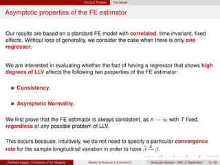 The LLV Problem     The Model


Asymptotic properties of the FE estimator


Our results are based on a standard FE model with correlated, time invariant, ﬁxed
effects. Without loss of generality, we consider the case when there is only one
regressor.


We are interested in evaluating whether the fact of having a regressor that shows high
degrees of LLV affects the following two properties of the FE estimator:

      Consistency.

      Asymptotic Normality.

We ﬁrst prove that the FE estimator is always consistent, as n → ∞ with T ﬁxed,
regardless of any possible problem of LLV.

This occurs because, intuitively, we do not need to specify a particular convergence
                                                            ˆ p
rate for the sample longitudinal variation in order to have β → β.

Raffaele Saggio (University of Tor Vergata)      Master of Science in Economics   Graduate Session - 29th of September   5 / 20
 