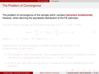 The LLV Problem      Convergence


The Problem of Convergence


The problem of convergence of the sample within variation becomes fundamental,
however, when deriving the asymptotic distribution of the FE estimator.

This last result is usually derived assuming that, as n → ∞ with T ﬁxed
                                                n
                                                X                             n
                                                                              X
                                    plim n−1           γiT = lim n−1
                                                       ˆ                                γiT = γT > 0,                                 (1)
                                                               n→∞
                                                 i=1                           i=1

where γiT = T −1
      ˆ
                             P              ¯
                                          − Xi )2 and E(ˆiT ) = γiT .
                                 t (Xit                 γ

Suppose now that the explanatory variable exhibits high degrees of LLV.
Is assumption (1) still valid?

      The answer is: not necessarily. The average amount of the longitudinal variation
      may become indistinguishable from 0 as n → ∞ with T ﬁxed.

      If that is the case, then we say that our variable of interest is affected by the LLV
      problem.

Raffaele Saggio (University of Tor Vergata)            Master of Science in Economics          Graduate Session - 29th of September   6 / 20
 