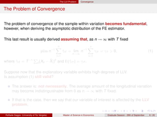The LLV Problem      Convergence


The Problem of Convergence


The problem of convergence of the sample within variation becomes fundamental,
however, when deriving the asymptotic distribution of the FE estimator.

This last result is usually derived assuming that, as n → ∞ with T ﬁxed
                                                n
                                                X                             n
                                                                              X
                                    plim n−1           γiT = lim n−1
                                                       ˆ                                γiT = γT > 0,                                 (1)
                                                               n→∞
                                                 i=1                           i=1

where γiT = T −1
      ˆ
                             P              ¯
                                          − Xi )2 and E(ˆiT ) = γiT .
                                 t (Xit                 γ

Suppose now that the explanatory variable exhibits high degrees of LLV.
Is assumption (1) still valid?

      The answer is: not necessarily. The average amount of the longitudinal variation
      may become indistinguishable from 0 as n → ∞ with T ﬁxed.

      If that is the case, then we say that our variable of interest is affected by the LLV
      problem.

Raffaele Saggio (University of Tor Vergata)            Master of Science in Economics          Graduate Session - 29th of September   6 / 20
 