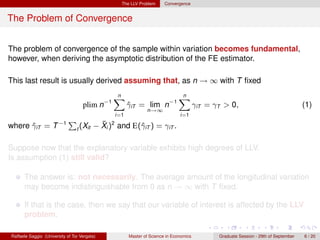 The LLV Problem      Convergence


The Problem of Convergence


The problem of convergence of the sample within variation becomes fundamental,
however, when deriving the asymptotic distribution of the FE estimator.

This last result is usually derived assuming that, as n → ∞ with T ﬁxed
                                                n
                                                X                             n
                                                                              X
                                    plim n−1           γiT = lim n−1
                                                       ˆ                                γiT = γT > 0,                                 (1)
                                                               n→∞
                                                 i=1                           i=1

where γiT = T −1
      ˆ
                             P              ¯
                                          − Xi )2 and E(ˆiT ) = γiT .
                                 t (Xit                 γ

Suppose now that the explanatory variable exhibits high degrees of LLV.
Is assumption (1) still valid?

      The answer is: not necessarily. The average amount of the longitudinal variation
      may become indistinguishable from 0 as n → ∞ with T ﬁxed.

      If that is the case, then we say that our variable of interest is affected by the LLV
      problem.

Raffaele Saggio (University of Tor Vergata)            Master of Science in Economics          Graduate Session - 29th of September   6 / 20
 