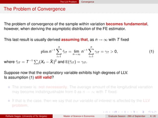 The LLV Problem      Convergence


The Problem of Convergence


The problem of convergence of the sample within variation becomes fundamental,
however, when deriving the asymptotic distribution of the FE estimator.

This last result is usually derived assuming that, as n → ∞ with T ﬁxed
                                                n
                                                X                             n
                                                                              X
                                    plim n−1           γiT = lim n−1
                                                       ˆ                                γiT = γT > 0,                                 (1)
                                                               n→∞
                                                 i=1                           i=1

where γiT = T −1
      ˆ
                             P              ¯
                                          − Xi )2 and E(ˆiT ) = γiT .
                                 t (Xit                 γ

Suppose now that the explanatory variable exhibits high degrees of LLV.
Is assumption (1) still valid?

      The answer is: not necessarily. The average amount of the longitudinal variation
      may become indistinguishable from 0 as n → ∞ with T ﬁxed.

      If that is the case, then we say that our variable of interest is affected by the LLV
      problem.

Raffaele Saggio (University of Tor Vergata)            Master of Science in Economics          Graduate Session - 29th of September   6 / 20
 