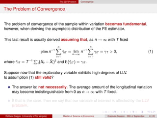 The LLV Problem      Convergence


The Problem of Convergence


The problem of convergence of the sample within variation becomes fundamental,
however, when deriving the asymptotic distribution of the FE estimator.

This last result is usually derived assuming that, as n → ∞ with T ﬁxed
                                                n
                                                X                             n
                                                                              X
                                    plim n−1           γiT = lim n−1
                                                       ˆ                                γiT = γT > 0,                                 (1)
                                                               n→∞
                                                 i=1                           i=1

where γiT = T −1
      ˆ
                             P              ¯
                                          − Xi )2 and E(ˆiT ) = γiT .
                                 t (Xit                 γ

Suppose now that the explanatory variable exhibits high degrees of LLV.
Is assumption (1) still valid?

      The answer is: not necessarily. The average amount of the longitudinal variation
      may become indistinguishable from 0 as n → ∞ with T ﬁxed.

      If that is the case, then we say that our variable of interest is affected by the LLV
      problem.

Raffaele Saggio (University of Tor Vergata)            Master of Science in Economics          Graduate Session - 29th of September   6 / 20
 