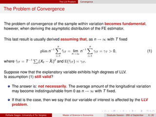 The LLV Problem      Convergence


The Problem of Convergence


The problem of convergence of the sample within variation becomes fundamental,
however, when deriving the asymptotic distribution of the FE estimator.

This last result is usually derived assuming that, as n → ∞ with T ﬁxed
                                                n
                                                X                             n
                                                                              X
                                    plim n−1           γiT = lim n−1
                                                       ˆ                                γiT = γT > 0,                                 (1)
                                                               n→∞
                                                 i=1                           i=1

where γiT = T −1
      ˆ
                             P              ¯
                                          − Xi )2 and E(ˆiT ) = γiT .
                                 t (Xit                 γ

Suppose now that the explanatory variable exhibits high degrees of LLV.
Is assumption (1) still valid?

      The answer is: not necessarily. The average amount of the longitudinal variation
      may become indistinguishable from 0 as n → ∞ with T ﬁxed.

      If that is the case, then we say that our variable of interest is affected by the LLV
      problem.

Raffaele Saggio (University of Tor Vergata)            Master of Science in Economics          Graduate Session - 29th of September   6 / 20
 