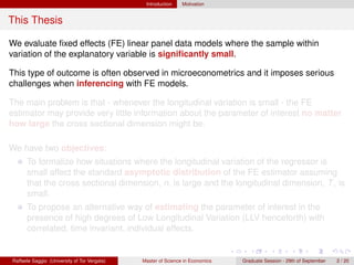 Introduction    Motivation


This Thesis

We evaluate ﬁxed effects (FE) linear panel data models where the sample within
variation of the explanatory variable is signiﬁcantly small.

This type of outcome is often observed in microeconometrics and it imposes serious
challenges when inferencing with FE models.

The main problem is that - whenever the longitudinal variation is small - the FE
estimator may provide very little information about the parameter of interest no matter
how large the cross sectional dimension might be.

We have two objectives:
      To formalize how situations where the longitudinal variation of the regressor is
      small affect the standard asymptotic distribution of the FE estimator assuming
      that the cross sectional dimension, n, is large and the longitudinal dimension, T , is
      small.
      To propose an alternative way of estimating the parameter of interest in the
      presence of high degrees of Low Longitudinal Variation (LLV henceforth) with
      correlated, time invariant, individual effects.


Raffaele Saggio (University of Tor Vergata)   Master of Science in Economics   Graduate Session - 29th of September   2 / 20
 