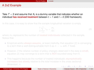 The LLV Problem     Example


A 2x2 Example


Take T = 2 and assume that Xit is a dummy variable that indicates whether an
individual has received treatment between t = 1 and t = 2 (DID framework).

In this case, it is easy to show that the sample longitudinal variation is simply
                                                     n
                                                   1X        mn
                                                       γi2 =
                                                       ˆ        ,                                                        (2)
                                                   n         4n
                                                       i=1

where mn represents the number of treated individuals collected in the sample.
Notice that:

      Empirical works always assume, at least implicitly, that equation (2) is converging
      to a term that is well distinguishable from 0 as n → ∞ with T ﬁxed.

      However, if the relative number of policy changes observed in the data is small,
      equation (2) may converge to a term that is NOT bounded away from 0.

      This happens because the number of treated individuals asymptotically
      increases too slowly relative to the total increase in the cross sectional
      dimension, n.
Raffaele Saggio (University of Tor Vergata)      Master of Science in Economics   Graduate Session - 29th of September   7 / 20
 
