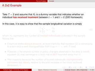 The LLV Problem     Example


A 2x2 Example


Take T = 2 and assume that Xit is a dummy variable that indicates whether an
individual has received treatment between t = 1 and t = 2 (DID framework).

In this case, it is easy to show that the sample longitudinal variation is simply
                                                     n
                                                   1X        mn
                                                       γi2 =
                                                       ˆ        ,                                                        (2)
                                                   n         4n
                                                       i=1

where mn represents the number of treated individuals collected in the sample.
Notice that:

      Empirical works always assume, at least implicitly, that equation (2) is converging
      to a term that is well distinguishable from 0 as n → ∞ with T ﬁxed.

      However, if the relative number of policy changes observed in the data is small,
      equation (2) may converge to a term that is NOT bounded away from 0.

      This happens because the number of treated individuals asymptotically
      increases too slowly relative to the total increase in the cross sectional
      dimension, n.
Raffaele Saggio (University of Tor Vergata)      Master of Science in Economics   Graduate Session - 29th of September   7 / 20
 