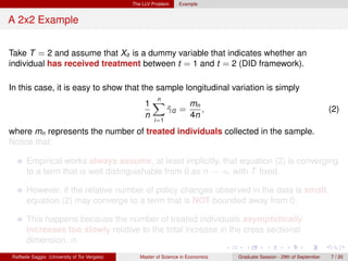 The LLV Problem     Example


A 2x2 Example


Take T = 2 and assume that Xit is a dummy variable that indicates whether an
individual has received treatment between t = 1 and t = 2 (DID framework).

In this case, it is easy to show that the sample longitudinal variation is simply
                                                     n
                                                   1X        mn
                                                       γi2 =
                                                       ˆ        ,                                                        (2)
                                                   n         4n
                                                       i=1

where mn represents the number of treated individuals collected in the sample.
Notice that:

      Empirical works always assume, at least implicitly, that equation (2) is converging
      to a term that is well distinguishable from 0 as n → ∞ with T ﬁxed.

      However, if the relative number of policy changes observed in the data is small,
      equation (2) may converge to a term that is NOT bounded away from 0.

      This happens because the number of treated individuals asymptotically
      increases too slowly relative to the total increase in the cross sectional
      dimension, n.
Raffaele Saggio (University of Tor Vergata)      Master of Science in Economics   Graduate Session - 29th of September   7 / 20
 