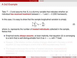 The LLV Problem     Example


A 2x2 Example


Take T = 2 and assume that Xit is a dummy variable that indicates whether an
individual has received treatment between t = 1 and t = 2 (DID framework).

In this case, it is easy to show that the sample longitudinal variation is simply
                                                     n
                                                   1X        mn
                                                       γi2 =
                                                       ˆ        ,                                                        (2)
                                                   n         4n
                                                       i=1

where mn represents the number of treated individuals collected in the sample.
Notice that:

      Empirical works always assume, at least implicitly, that equation (2) is converging
      to a term that is well distinguishable from 0 as n → ∞ with T ﬁxed.

      However, if the relative number of policy changes observed in the data is small,
      equation (2) may converge to a term that is NOT bounded away from 0.

      This happens because the number of treated individuals asymptotically
      increases too slowly relative to the total increase in the cross sectional
      dimension, n.
Raffaele Saggio (University of Tor Vergata)      Master of Science in Economics   Graduate Session - 29th of September   7 / 20
 