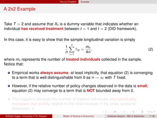 The LLV Problem     Example


A 2x2 Example


Take T = 2 and assume that Xit is a dummy variable that indicates whether an
individual has received treatment between t = 1 and t = 2 (DID framework).

In this case, it is easy to show that the sample longitudinal variation is simply
                                                     n
                                                   1X        mn
                                                       γi2 =
                                                       ˆ        ,                                                        (2)
                                                   n         4n
                                                       i=1

where mn represents the number of treated individuals collected in the sample.
Notice that:

      Empirical works always assume, at least implicitly, that equation (2) is converging
      to a term that is well distinguishable from 0 as n → ∞ with T ﬁxed.

      However, if the relative number of policy changes observed in the data is small,
      equation (2) may converge to a term that is NOT bounded away from 0.

      This happens because the number of treated individuals asymptotically
      increases too slowly relative to the total increase in the cross sectional
      dimension, n.
Raffaele Saggio (University of Tor Vergata)      Master of Science in Economics   Graduate Session - 29th of September   7 / 20
 