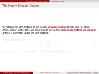 Asymptotics under the LLV Problem     Nearly Singular Design


The Nearly Singular Design




By relating the LLV problem to the nearly singular design (Knight and Fu, 2000,
JASA; Caner, 2008, JoE), we show how to derive the correct asymptotic distribution
of the FE estimator under the LLV problem.

In fact, assuming that
                                                                    n
                                                              1     X             ∗
                                                   lim                     γiT = γT > 0                                                    (3)
                                                  n→∞ n1−κ
                                                                     i=1

where 0 ≤ κ < 1, it is possible to prove the following Theorem




Raffaele Saggio (University of Tor Vergata)              Master of Science in Economics             Graduate Session - 29th of September   8 / 20
 
