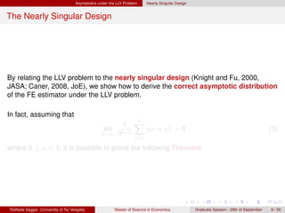 Asymptotics under the LLV Problem     Nearly Singular Design


The Nearly Singular Design




By relating the LLV problem to the nearly singular design (Knight and Fu, 2000,
JASA; Caner, 2008, JoE), we show how to derive the correct asymptotic distribution
of the FE estimator under the LLV problem.

In fact, assuming that
                                                                    n
                                                              1     X             ∗
                                                   lim                     γiT = γT > 0                                                    (3)
                                                  n→∞ n1−κ
                                                                     i=1

where 0 ≤ κ < 1, it is possible to prove the following Theorem




Raffaele Saggio (University of Tor Vergata)              Master of Science in Economics             Graduate Session - 29th of September   8 / 20
 