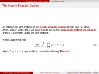 Asymptotics under the LLV Problem     Nearly Singular Design


The Nearly Singular Design




By relating the LLV problem to the nearly singular design (Knight and Fu, 2000,
JASA; Caner, 2008, JoE), we show how to derive the correct asymptotic distribution
of the FE estimator under the LLV problem.

In fact, assuming that
                                                                    n
                                                              1     X             ∗
                                                   lim                     γiT = γT > 0                                                    (3)
                                                  n→∞ n1−κ
                                                                     i=1

where 0 ≤ κ < 1, it is possible to prove the following Theorem




Raffaele Saggio (University of Tor Vergata)              Master of Science in Economics             Graduate Session - 29th of September   8 / 20
 