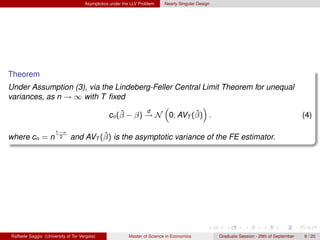 Asymptotics under the LLV Problem    Nearly Singular Design




Theorem
Under Assumption (3), via the Lindeberg-Feller Central Limit Theorem for unequal
variances, as n → ∞ with T ﬁxed
                                           “           ”
                                ˆ      d            ˆ
                            cn (β − β) → N 0; AVT (β) .                                                                                   (4)

                      1−κ
where cn = n           2               ˆ
                              and AVT (β) is the asymptotic variance of the FE estimator.




Raffaele Saggio (University of Tor Vergata)              Master of Science in Economics            Graduate Session - 29th of September   9 / 20
 