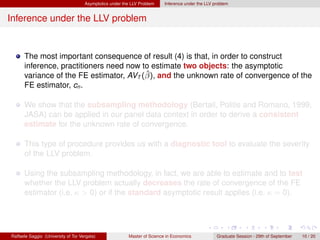 Asymptotics under the LLV Problem    Inference under the LLV problem


Inference under the LLV problem


      The most important consequence of result (4) is that, in order to construct
      inference, practitioners need now to estimate two objects: the asymptotic
                                         ˆ
      variance of the FE estimator, AVT (β), and the unknown rate of convergence of the
      FE estimator, cn .

      We show that the subsampling methodology (Bertail, Politis and Romano, 1999,
      JASA) can be applied in our panel data context in order to derive a consistent
      estimate for the unknown rate of convergence.

      This type of procedure provides us with a diagnostic tool to evaluate the severity
      of the LLV problem.

      Using the subsampling methodology, in fact, we are able to estimate and to test
      whether the LLV problem actually decreases the rate of convergence of the FE
      estimator (i.e. κ > 0) or if the standard asymptotic result applies (i.e. κ = 0).




Raffaele Saggio (University of Tor Vergata)              Master of Science in Economics            Graduate Session - 29th of September   10 / 20
 