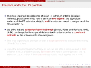 Asymptotics under the LLV Problem    Inference under the LLV problem


Inference under the LLV problem


      The most important consequence of result (4) is that, in order to construct
      inference, practitioners need now to estimate two objects: the asymptotic
                                         ˆ
      variance of the FE estimator, AVT (β), and the unknown rate of convergence of the
      FE estimator, cn .

      We show that the subsampling methodology (Bertail, Politis and Romano, 1999,
      JASA) can be applied in our panel data context in order to derive a consistent
      estimate for the unknown rate of convergence.

      This type of procedure provides us with a diagnostic tool to evaluate the severity
      of the LLV problem.

      Using the subsampling methodology, in fact, we are able to estimate and to test
      whether the LLV problem actually decreases the rate of convergence of the FE
      estimator (i.e. κ > 0) or if the standard asymptotic result applies (i.e. κ = 0).




Raffaele Saggio (University of Tor Vergata)              Master of Science in Economics            Graduate Session - 29th of September   10 / 20
 