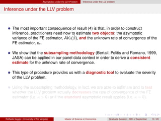 Asymptotics under the LLV Problem    Inference under the LLV problem


Inference under the LLV problem


      The most important consequence of result (4) is that, in order to construct
      inference, practitioners need now to estimate two objects: the asymptotic
                                         ˆ
      variance of the FE estimator, AVT (β), and the unknown rate of convergence of the
      FE estimator, cn .

      We show that the subsampling methodology (Bertail, Politis and Romano, 1999,
      JASA) can be applied in our panel data context in order to derive a consistent
      estimate for the unknown rate of convergence.

      This type of procedure provides us with a diagnostic tool to evaluate the severity
      of the LLV problem.

      Using the subsampling methodology, in fact, we are able to estimate and to test
      whether the LLV problem actually decreases the rate of convergence of the FE
      estimator (i.e. κ > 0) or if the standard asymptotic result applies (i.e. κ = 0).




Raffaele Saggio (University of Tor Vergata)              Master of Science in Economics            Graduate Session - 29th of September   10 / 20
 