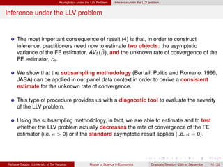 Asymptotics under the LLV Problem    Inference under the LLV problem


Inference under the LLV problem


      The most important consequence of result (4) is that, in order to construct
      inference, practitioners need now to estimate two objects: the asymptotic
                                         ˆ
      variance of the FE estimator, AVT (β), and the unknown rate of convergence of the
      FE estimator, cn .

      We show that the subsampling methodology (Bertail, Politis and Romano, 1999,
      JASA) can be applied in our panel data context in order to derive a consistent
      estimate for the unknown rate of convergence.

      This type of procedure provides us with a diagnostic tool to evaluate the severity
      of the LLV problem.

      Using the subsampling methodology, in fact, we are able to estimate and to test
      whether the LLV problem actually decreases the rate of convergence of the FE
      estimator (i.e. κ > 0) or if the standard asymptotic result applies (i.e. κ = 0).




Raffaele Saggio (University of Tor Vergata)              Master of Science in Economics            Graduate Session - 29th of September   10 / 20
 