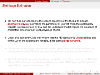 Shrinkage Estimation    RE estimator vs. FE estimator


Shrinkage Estimation




      We now turn our attention to the second objective of the thesis: to discuss
      alternative ways of estimating the parameter of interest when the explanatory
      variable is characterized by LLV and the underlined model implies the presence of
      correlated, time invariant, unobservables effects.


      Under this framework, it is well-known that the FE estimator is unbiased but, due
      to the LLV of the explanatory variable, it has also a large variance.


      Consequently, we start to discuss estimation procedures that allow to trade the
      unbiasedness of the FE estimator with an estimator that has smaller variance.


      We ﬁrst highlight how traditional linear panel data estimators, such as the Random
      Effect (RE) estimator, can theoretically have smaller MSE than the FE estimator,
      especially in contexts that involve LLV.


Raffaele Saggio (University of Tor Vergata)          Master of Science in Economics            Graduate Session - 29th of September   11 / 20
 