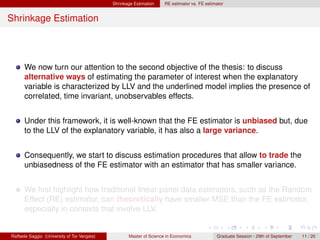 Shrinkage Estimation    RE estimator vs. FE estimator


Shrinkage Estimation




      We now turn our attention to the second objective of the thesis: to discuss
      alternative ways of estimating the parameter of interest when the explanatory
      variable is characterized by LLV and the underlined model implies the presence of
      correlated, time invariant, unobservables effects.


      Under this framework, it is well-known that the FE estimator is unbiased but, due
      to the LLV of the explanatory variable, it has also a large variance.


      Consequently, we start to discuss estimation procedures that allow to trade the
      unbiasedness of the FE estimator with an estimator that has smaller variance.


      We ﬁrst highlight how traditional linear panel data estimators, such as the Random
      Effect (RE) estimator, can theoretically have smaller MSE than the FE estimator,
      especially in contexts that involve LLV.


Raffaele Saggio (University of Tor Vergata)          Master of Science in Economics            Graduate Session - 29th of September   11 / 20
 