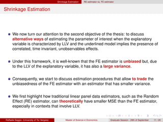 Shrinkage Estimation    RE estimator vs. FE estimator


Shrinkage Estimation




      We now turn our attention to the second objective of the thesis: to discuss
      alternative ways of estimating the parameter of interest when the explanatory
      variable is characterized by LLV and the underlined model implies the presence of
      correlated, time invariant, unobservables effects.


      Under this framework, it is well-known that the FE estimator is unbiased but, due
      to the LLV of the explanatory variable, it has also a large variance.


      Consequently, we start to discuss estimation procedures that allow to trade the
      unbiasedness of the FE estimator with an estimator that has smaller variance.


      We ﬁrst highlight how traditional linear panel data estimators, such as the Random
      Effect (RE) estimator, can theoretically have smaller MSE than the FE estimator,
      especially in contexts that involve LLV.


Raffaele Saggio (University of Tor Vergata)          Master of Science in Economics            Graduate Session - 29th of September   11 / 20
 