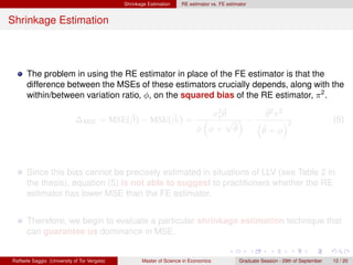 Shrinkage Estimation    RE estimator vs. FE estimator


Shrinkage Estimation



      The problem in using the RE estimator in place of the FE estimator is that the
      difference between the MSEs of these estimators crucially depends, along with the
      within/between variation ratio, φ, on the squared bias of the RE estimator, π 2 .
                                                                                2ˆ        ˆ
                                        ˆ        ˆ                             σu θ       θ2 π2
                             ∆MSE = MSE(β) − MSE(βr ) =                        “   p ”−“        ”2 .                                  (5)
                                                                            φ φ+ θ  ˆ    ˆ
                                                                                        θ+φ



      Since this bias cannot be precisely estimated in situations of LLV (see Table 2 in
      the thesis), equation (5) is not able to suggest to practitioners whether the RE
      estimator has lower MSE than the FE estimator.


      Therefore, we begin to evaluate a particular shrinkage estimation technique that
      can guarantee us dominance in MSE.


Raffaele Saggio (University of Tor Vergata)          Master of Science in Economics            Graduate Session - 29th of September   12 / 20
 