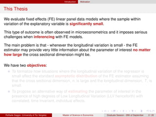 Introduction    Motivation


This Thesis

We evaluate ﬁxed effects (FE) linear panel data models where the sample within
variation of the explanatory variable is signiﬁcantly small.

This type of outcome is often observed in microeconometrics and it imposes serious
challenges when inferencing with FE models.

The main problem is that - whenever the longitudinal variation is small - the FE
estimator may provide very little information about the parameter of interest no matter
how large the cross sectional dimension might be.

We have two objectives:
      To formalize how situations where the longitudinal variation of the regressor is
      small affect the standard asymptotic distribution of the FE estimator assuming
      that the cross sectional dimension, n, is large and the longitudinal dimension, T , is
      small.
      To propose an alternative way of estimating the parameter of interest in the
      presence of high degrees of Low Longitudinal Variation (LLV henceforth) with
      correlated, time invariant, individual effects.


Raffaele Saggio (University of Tor Vergata)   Master of Science in Economics   Graduate Session - 29th of September   2 / 20
 