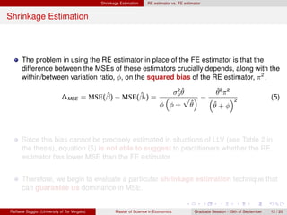 Shrinkage Estimation    RE estimator vs. FE estimator


Shrinkage Estimation



      The problem in using the RE estimator in place of the FE estimator is that the
      difference between the MSEs of these estimators crucially depends, along with the
      within/between variation ratio, φ, on the squared bias of the RE estimator, π 2 .
                                                                                2ˆ        ˆ
                                        ˆ        ˆ                             σu θ       θ2 π2
                             ∆MSE = MSE(β) − MSE(βr ) =                        “   p ”−“        ”2 .                                  (5)
                                                                            φ φ+ θ  ˆ    ˆ
                                                                                        θ+φ



      Since this bias cannot be precisely estimated in situations of LLV (see Table 2 in
      the thesis), equation (5) is not able to suggest to practitioners whether the RE
      estimator has lower MSE than the FE estimator.


      Therefore, we begin to evaluate a particular shrinkage estimation technique that
      can guarantee us dominance in MSE.


Raffaele Saggio (University of Tor Vergata)          Master of Science in Economics            Graduate Session - 29th of September   12 / 20
 