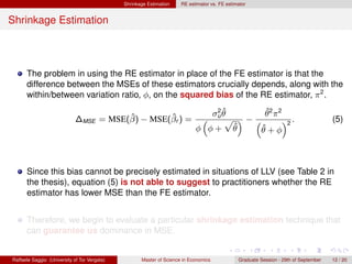 Shrinkage Estimation    RE estimator vs. FE estimator


Shrinkage Estimation



      The problem in using the RE estimator in place of the FE estimator is that the
      difference between the MSEs of these estimators crucially depends, along with the
      within/between variation ratio, φ, on the squared bias of the RE estimator, π 2 .
                                                                                2ˆ        ˆ
                                        ˆ        ˆ                             σu θ       θ2 π2
                             ∆MSE = MSE(β) − MSE(βr ) =                        “   p ”−“        ”2 .                                  (5)
                                                                            φ φ+ θ  ˆ    ˆ
                                                                                        θ+φ



      Since this bias cannot be precisely estimated in situations of LLV (see Table 2 in
      the thesis), equation (5) is not able to suggest to practitioners whether the RE
      estimator has lower MSE than the FE estimator.


      Therefore, we begin to evaluate a particular shrinkage estimation technique that
      can guarantee us dominance in MSE.


Raffaele Saggio (University of Tor Vergata)          Master of Science in Economics            Graduate Session - 29th of September   12 / 20
 